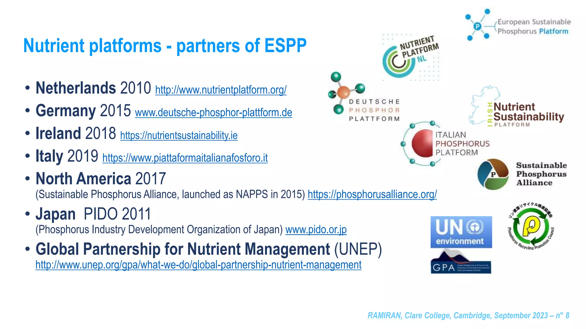 RAMIRAN, Clare College, Cambridge, September 2023 – n° 8
Nutrient platforms - partners of ESPP
• Netherlands 2010 http://www.nutrientplatform.org/
• Germany 2015 www.deutsche-phosphor-plattform.de
• Ireland 2018 https://nutrientsustainability.ie
• Italy 2019 https://www.piattaformaitalianafosforo.it
• North America 2017
(Sustainable Phosphorus Alliance, launched as NAPPS in 2015) https://phosphorusalliance.org/
• Japan PIDO 2011
(Phosphorus Industry Development Organization of Japan) www.pido.or.jp
• Global Partnership for Nutrient Management (UNEP)
http://www.unep.org/gpa/what-we-do/global-partnership-nutrient-management
 