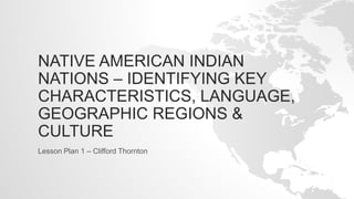 NATIVE AMERICAN INDIAN
NATIONS – IDENTIFYING KEY
CHARACTERISTICS, LANGUAGE,
GEOGRAPHIC REGIONS &
CULTURE
Lesson Plan 1 – Clifford Thornton
 