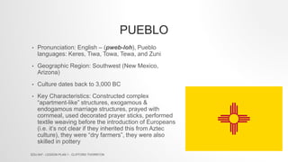 PUEBLO
• Pronunciation: English – (pweb-loh), Pueblo
languages: Keres, Tiwa, Towa, Tewa, and Zuni
• Geographic Region: Southwest (New Mexico,
Arizona)
• Culture dates back to 3,000 BC
• Key Characteristics: Constructed complex
“apartment-like” structures, exogamous &
endogamous marriage structures, prayed with
cornmeal, used decorated prayer sticks, performed
textile weaving before the introduction of Europeans
(i.e. it’s not clear if they inherited this from Aztec
culture), they were “dry farmers”, they were also
skilled in pottery
EDU 647 - LESSON PLAN 1 - CLIFFORD THORNTON
 
