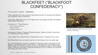 BLACKFEET (“BLACKFOOT
CONFEDERACY”)
• Pronunciation: English – (blak-feet)
• They originate from the extreme Northeast (border of Canada and Maine)
and migrated west to Montana
• Language: Blackfoot (one of the Algonquian languages family); all related
tribes spoke Blackfoot
• Consists of 3 “Tribal Nations”
• Piikáni ("Piegan Blackfeet“)
• Káínaa ("Bloods")
• Siksikáwa ("Blackfoot")
• Geographic Region: Canada (Saskatchewan, Alberta, British Columbia),
U.S. (Montana/ Great Plains)
• They called their tribal territory “Nitawahsin-nanni” meaning "Our Land“
• Both Blackfeet boys and girls learned to ride horses from an early age
• Key Characteristics: Society consisted of “bands” which contained 10-30
lodges, nomadic lifestyle in early times – they followed and hunted huge
Bison herds, fished trout, brave men wore necklaces made of Grizzly Bear
claws, warriors conducted “spiritual cleansing” prior to battles and painted
their faces and their horses
A battle between a Blackfoot and Plains
Cree by Paul Kane
EDU 647 - LESSON PLAN 1 - CLIFFORD THORNTON
 