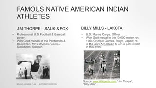 FAMOUS NATIVE AMERICAN INDIAN
ATHLETES
JIM THORPE – SAUK & FOX BILLY MILLS - LAKOTA
• Professional U.S. Football & Baseball
player
• Won Gold medals in the Pentathlon &
Decathlon, 1912 Olympic Games,
Stockholm, Sweden
• U.S. Marine Corps. Officer
• Won Gold medal in the 10,000 meter run,
1964 Olympic Games, Tokyo, Japan; he
is the only American to win a gold medal
in this event
EDU 647 - LESSON PLAN 1 - CLIFFORD THORNTON
Source: www.Wikipedia.com, “Jim Thorpe”,
“Billy Mills”
 