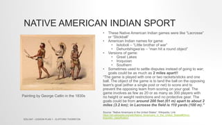 NATIVE AMERICAN INDIAN SPORT
• These Native American Indian games were like “Lacrosse”
or “Stickball”
• American Indian names for game:
• Isitoboli – “Little brother of war”
• Dehuntshigwa’es – “man hit a round object”
• Versions of game:
• Great Lakes
• Iroquoian
• Southern
• Sometimes used to settle disputes instead of going to war;
goals could be as much as 2 miles apart!!
“The game is played with one or two rackets/sticks and one
ball. The object of the game is to land the ball on the opposing
team's goal (either a single post or net) to score and to
prevent the opposing team from scoring on your goal. The
game involves as few as 20 or as many as 300 players with
no height or weight restrictions and no protective gear. The
goals could be from around 200 feet (61 m) apart to about 2
miles (3.2 km); in Lacrosse the field is 110 yards (100 m).”
Source: “Native Americans in the United States”, Wikipedia, Link:
https://en.wikipedia.org/wiki/Native_Americans_in_the_United_States#Ethno-
linguistic_classification
Painting by George Catlin in the 1830s
EDU 647 - LESSON PLAN 1 - CLIFFORD THORNTON
 