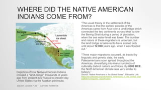 WHERE DID THE NATIVE AMERICAN
INDIANS COME FROM?
“The usual theory of the settlement of the
Americas is that the earliest peoples of the
Americas came from Asia over a land bridge which
connected the two continents across what is now
the Bering Strait during a period of glaciation,
when the sea water level was lower. The number
and nature of these migrations is uncertain, but
the land bridge is believed to have existed only
until about 12,000 years ago, when it was flooded
out.”
“Three major migrations occurred, as traced by
linguistic and genetic data; the early
Paleoamericans soon spread throughout the
Americas, diversifying into many hundreds of
culturally distinct nations and tribes. By 8000 BCE,
the North American climate was very similar to
today's.”
Source: “Native Americans in the United States”, Wikipedia, Link:
https://en.wikipedia.org/wiki/Native_Americans_in_the_United_Stat
es#Ethno-linguistic_classification
Depiction of how Native American Indians
crossed a “land-bridge” thousands of years
ago from present day Russia to present day
United States via the Alaskan peninsula.
EDU 647 - LESSON PLAN 1 - CLIFFORD THORNTON
 