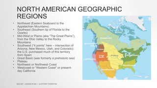 NORTH AMERICAN GEOGRAPHIC
REGIONS
• Northeast (Eastern Seaboard to the
Appalachian Mountains)
• Southeast (Southern tip of Florida to the
Ozarks)
• Mid-West or Plains (aka “The Great Plains”),
from the Ohio Valley to the Rocky
Mountains
• Southwest (“4 points” here – intersection of
Arizona, New Mexico, Utah, and Colorado);
the U.S. purchased much of this territory
from Spain
• Great Basin (was formerly a prehistoric sea)
• Plateau
• Northwest or Northwest Coast
• Westcoast or “Western Coast” or present-
day California
EDU 647 - LESSON PLAN 1 - CLIFFORD THORNTON
 