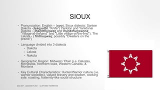 SIOUX
• Pronunciation: English – (soo), Sioux dialects: Santee
Dakota -(Isáŋyathi; "Knife") Yankton and Yanktonai
Dakota - (Iháŋktȟuŋwaŋ and Iháŋktȟuŋwaŋna;
"Village-at-the-end" and "Little village-at-the-end"), The
Lakota - (Thítȟuŋwaŋ; possibly "Dwellers on the
prairie")
• Language divided into 3 dialects
• Dakota
• Lakota
• Nakota
• Geographic Region: Midwest / Plain (i.e. Dakotas,
Minnesota, Northern Iowa, Western Canada, &
Montana
• Key Cultural Characteristics: Hunter/Warrior culture (i.e.
warrior societies), valued bravery and wisdom, cooking
syle: roasting, fraternity-like social structure
EDU 647 - LESSON PLAN 1 - CLIFFORD THORNTON
 