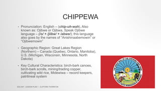 CHIPPEWA
• Pronunciation: English – (chip-uh-wah), Also
known as: Ojibwe or Ojibwa, Speak Ojibwe
language – (/o/ + /jiibw/ + /abwe/); this language
also goes by the names of “Anishinaabemowin” or
“Ojibwemowin”
• Geographic Region: Great Lakes Region
(Northern) – Canada (Quebec, Ontario, Manitoba),
U.S. (Michigan, Wisconsin, Minnesota, North
Dakota)
• Key Cultural Characteristics: birch-bark canoes,
birch-bark scrolls, mining/trading copper,
cultivating wild rice, Midewiwa – record keepers,
patrilineal system
EDU 647 - LESSON PLAN 1 - CLIFFORD THORNTON
 