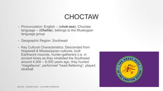 CHOCTAW
• Pronunciation: English – (chok-taw), Choctaw
language – (Chahta), belongs to the Muskogian
language group
• Geographic Region: Southeast
• Key Cultural Characteristics: Descended from
Hopewell & Mississippian cultures, built
Earthwork mounds, hunter-gatherers (i.e. in
ancient times as they inhabited the Southeast
around 4,000 – 8,000 years ago, they hunted
“megafauna”, performed “head-flattening”, played
stickball
EDU 647 - LESSON PLAN 1 - CLIFFORD THORNTON
 
