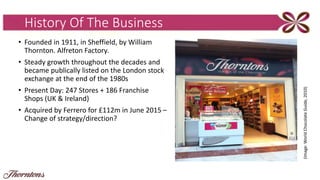 History Of The Business
• Founded in 1911, in Sheffield, by William
Thornton. Alfreton Factory.
• Steady growth throughout the decades and
became publically listed on the London stock
exchange at the end of the 1980s
• Present Day: 247 Stores + 186 Franchise
Shops (UK & Ireland)
• Acquired by Ferrero for £112m in June 2015 –
Change of strategy/direction?
(Image:WorldChocolateGuide,2010)
 