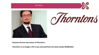 Ferrero
Giovanni Ferrero new owner of Thornton's
Thornton's is no longer a PLC it was removed from the stock market 20/08/2015
 