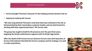 Ferrero Acquisition
• Ferrero brought Thornton's because it’s the leading premium brand in the uk
• Statement made by Mr Ferrero
“We have long admired Thornton's and what they have achieved in the UK, as
demonstrated by their tremendous customer loyalty, and we look forward to
working with their experienced team,” Mr Ferrero said.
The group has sought to build its UK presence over the past three years,
targeting the family confectionery segment with its Kinder Egg brands.
After the death of Mr Ferrero his son Giovanni Ferrero now chief executive of
Ferrero International inherited the Ferrero company and his strategy is to seek
to make acquisitions.
 