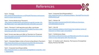 Task 4 - Strategy
http://www.foodmanufacture.co.uk/People/Thorntons-restructures-
board-to-boost-performance
Task 4 - Ferrero Rocher buys Thornton’s
http://www.chicagotribune.com/news/sns-wp-blm-europe-rich-
4be78028-65d2-11e5-bdb6-6861f4521205-20151003-story.html
Task 4 - Thornton’s' chief executive quits after a torrid year
http://www.telegraph.co.uk/finance/11612064/Thorntons-chief-
executive-quits-after-a-torrid-year.html
Task 4- Ferrero says take-up of offer on Thornton’s at 75 percent
http://uk.reuters.com/article/2015/07/10/uk-ferrero-thorntons-
idUKKCN0PK0F320150710
Task 4 - Chocolate Makers Unite as Ferrero to Buy Britain’s Thornton’s
http://www.bloomberg.com/news/articles/2015-06-22/chocolate-
makers-unite-as-ferrero-to-buy-britain-s-thorntons
Task 4 - Corporate Social Responsibility
http://www.thorntons.co.uk/content.jsp?pageName=corporate_socia
l_responsibility
References
Task 4 - Corporate Social Responsibility 2
http://www.thorntons.co.uk/assets/category_files/pdf/Thorntons%2
0CSR%202014.pdf
Task 2 – Reuters UK
http://uk.reuters.com/article/2015/07/10/ferrero-thorntons-
idUKL8N0ZQ0DC20150710
Task 2 – Gov UK
https://www.gov.uk/government/news/new-evidence-review-of-
measures-to-reduce-sugar-consumption
Task 2 – Confectionary News
http://www.confectionerynews.com/Manufacturers/Ferrero-signals-
intent-to-raise-retail-game-with-Thorntons-buy
Task 2 - D. Faulkner and C. Bowman, The Essence of Competitive
Rivalry, Prentice Hall 1995.
 