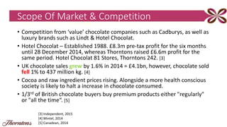 Scope Of Market & Competition
• Competition from ‘value’ chocolate companies such as Cadburys, as well as
luxury brands such as Lindt & Hotel Chocolat.
• Hotel Chocolat – Established 1988. £8.3m pre-tax profit for the six months
until 28 December 2014, whereas Thorntons raised £6.6m profit for the
same period. Hotel Chocolat 81 Stores, Thorntons 242. [3]
• UK chocolate sales grew by 1.6% in 2014 = £4.1bn, however, chocolate sold
fell 1% to 437 million kg. [4]
• Cocoa and raw ingredient prices rising. Alongside a more health conscious
society is likely to halt a increase in chocolate consumed.
• 1/3rd of British chocolate buyers buy premium products either "regularly"
or "all the time“. [5]
[3] Independent, 2015
[4] Mintel, 2014
[5] Canadean, 2014
 