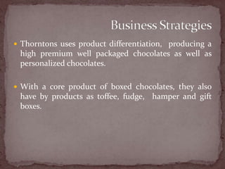 Thorntons uses product differentiation,  producing a high premium well packaged chocolates as well as personalized chocolates. With a core product of boxed chocolates, they also have by products as toffee, fudge,  hamper and gift boxes. Business Strategies