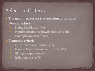 The major factors for the selection criteria are DemographicsLiving Standards (5%)Population and its growth (10% of each)Unemployment rate (5%)Economic criteriaConsumer  expenditure (5%)Foreign Direct Investment (FDI) (5%)GDP per capita (10%)Inflation rate (10%)Selection Criteria