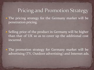 The pricing strategy for the Germany market will be penetration pricing.Selling price of the product in Germany will be higher than that of UK so as to cover up the additional cost incurred.The promotion strategy for Germany market will be advertising (TV, Outdoor advertising) and Internet ads.Pricing and Promotion Strategy