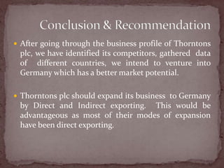 After going through the business profile of Thorntons plc, we have identified its competitors, gathered  data  of  different countries, we intend to venture into Germany which has a better market potential.Thorntons plc should expand its business  to Germany by Direct and Indirect exporting.  This would be advantageous as most of their modes of expansion have been direct exporting. Conclusion & Recommendation