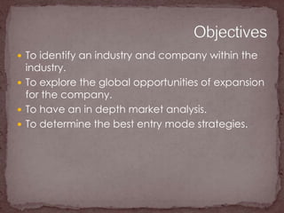 To identify an industry and company within the industry.To explore the global opportunities of expansion for the company.To have an in depth market analysis.To determine the best entry mode strategies.Objectives