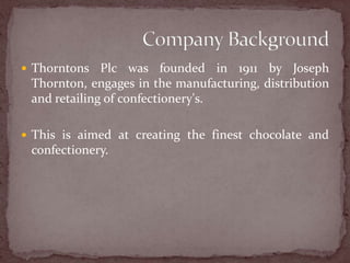 Thorntons Plc was founded in 1911 by Joseph Thornton, engages in the manufacturing, distribution and retailing of confectionery's.This is aimed at creating the finest chocolate and confectionery.Company Background