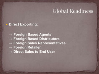 Direct Exporting:    -> Foreign Based Agents-> Foreign Based Distributors-> Foreign Sales Representatives-> Foreign Retailer-> Direct Sales to End User Global Readiness