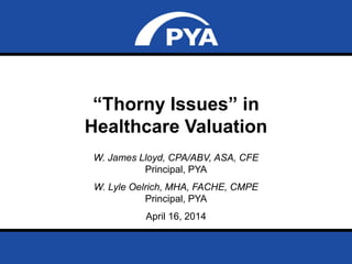 Page 1April 16, 2014
Prepared for Greater Kansas City Society of Healthcare Attorneys
“Thorny Issues” in
Healthcare Valuation
W. James Lloyd, CPA/ABV, ASA, CFE
Principal, PYA
W. Lyle Oelrich, MHA, FACHE, CMPE
Principal, PYA
April 16, 2014
 