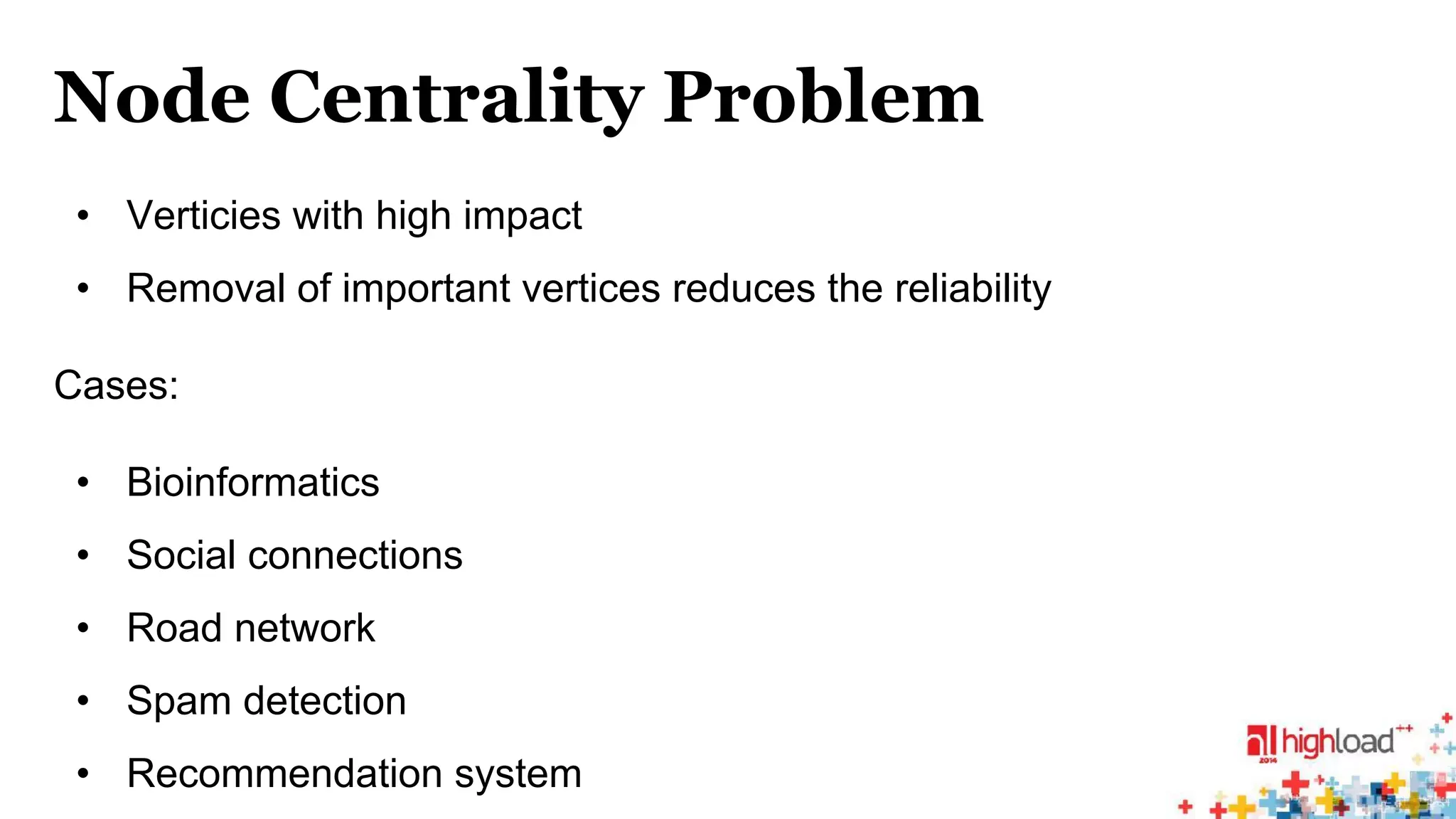Node Centrality Problem 
• Verticies with high impact 
• Removal of important vertices reduces the reliability 
Cases: 
• Bioinformatics 
• Social connections 
• Road network 
• Spam detection 
• Recommendation system 
 
