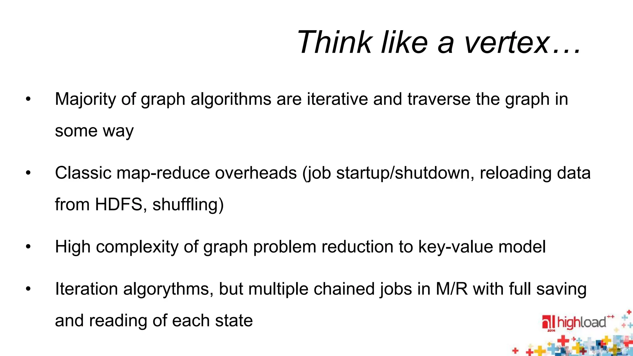 Think like a vertex… 
• Majority of graph algorithms are iterative and traverse the graph in 
some way 
• Classic map-reduce overheads (job startup/shutdown, reloading data 
from HDFS, shuffling) 
• High complexity of graph problem reduction to key-value model 
• Iteration algorythms, but multiple chained jobs in M/R with full saving 
and reading of each state 
 