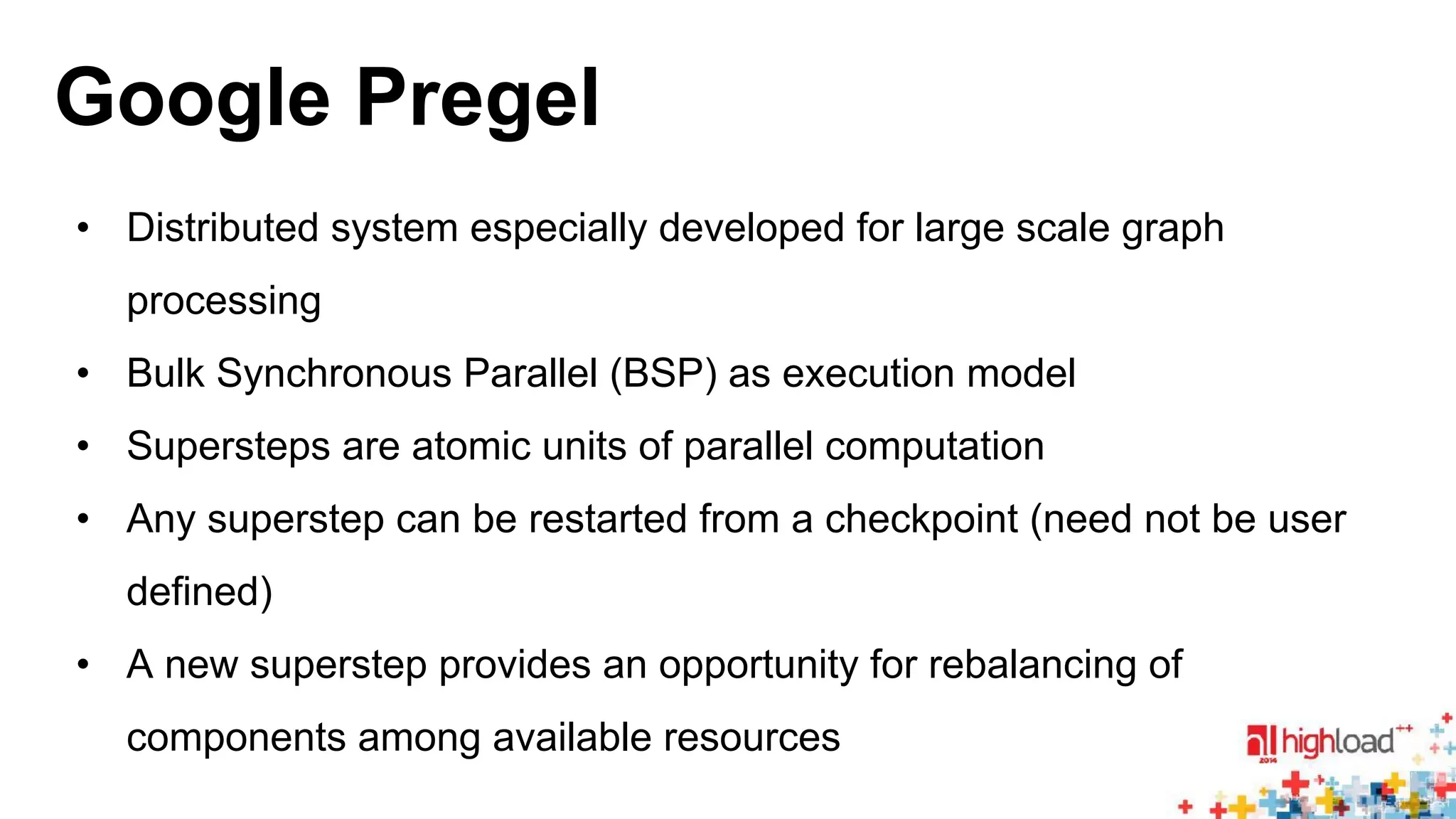 Google Pregel 
• Distributed system especially developed for large scale graph 
processing 
• Bulk Synchronous Parallel (BSP) as execution model 
• Supersteps are atomic units of parallel computation 
• Any superstep can be restarted from a checkpoint (need not be user 
defined) 
• A new superstep provides an opportunity for rebalancing of 
components among available resources 
 