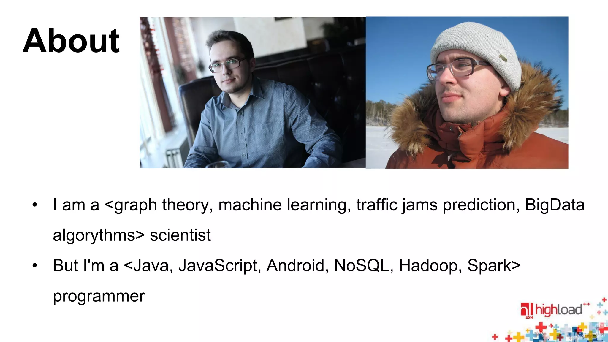 About 
• I am a <graph theory, machine learning, traffic jams prediction, BigData 
algorythms> scientist 
• But I'm a <Java, JavaScript, Android, NoSQL, Hadoop, Spark> 
programmer 
 