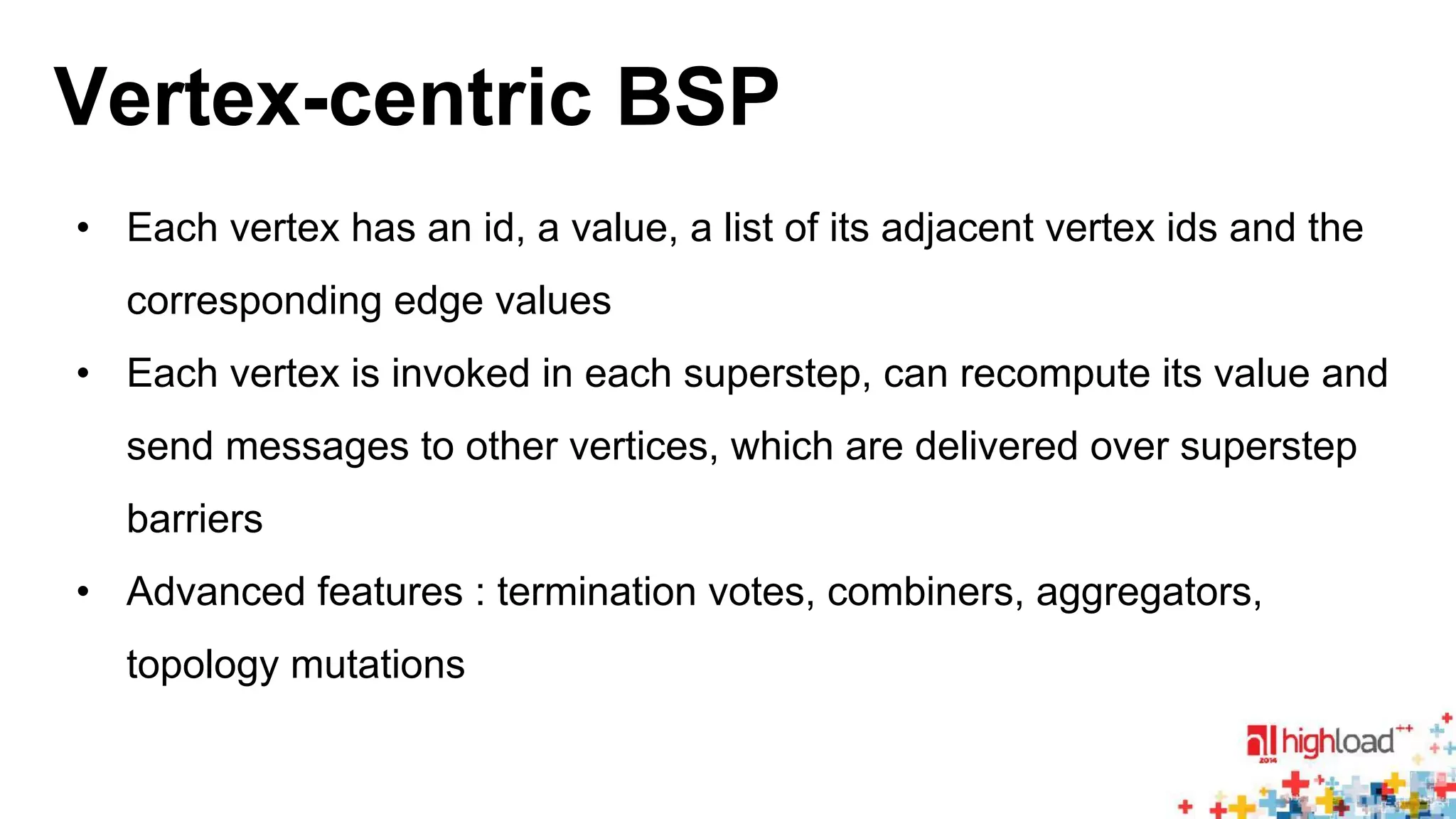 Vertex-centric BSP 
• Each vertex has an id, a value, a list of its adjacent vertex ids and the 
corresponding edge values 
• Each vertex is invoked in each superstep, can recompute its value and 
send messages to other vertices, which are delivered over superstep 
barriers 
• Advanced features : termination votes, combiners, aggregators, 
topology mutations 
 