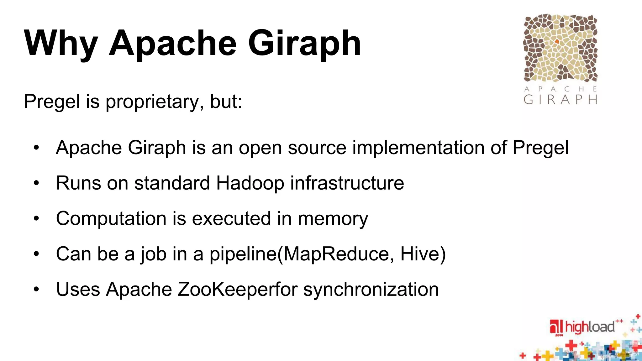 Why Apache Giraph 
Pregel is proprietary, but: 
• Apache Giraph is an open source implementation of Pregel 
• Runs on standard Hadoop infrastructure 
• Computation is executed in memory 
• Can be a job in a pipeline(MapReduce, Hive) 
• Uses Apache ZooKeeperfor synchronization 
 