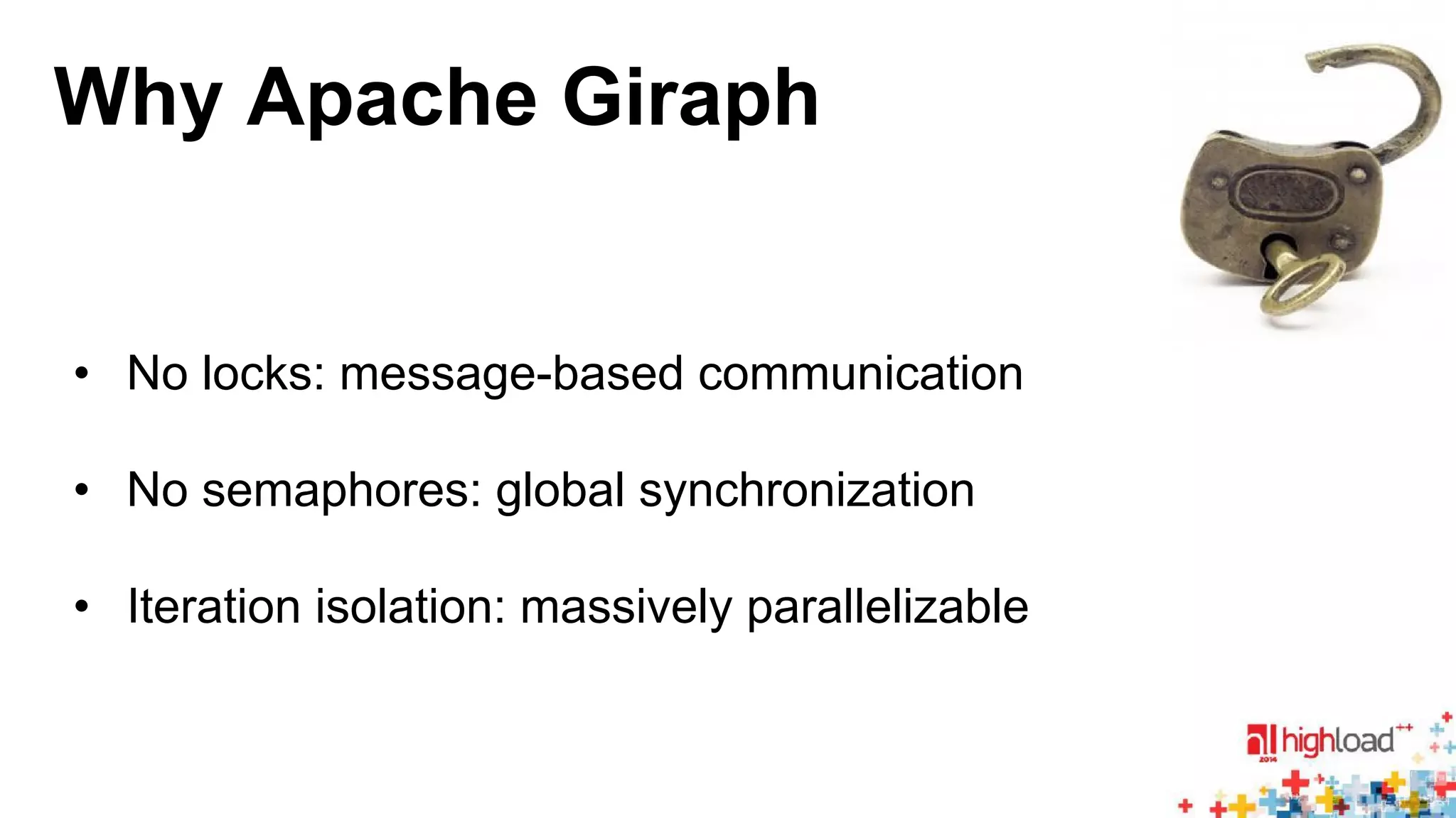 Why Apache Giraph 
• No locks: message-based communication 
• No semaphores: global synchronization 
• Iteration isolation: massively parallelizable 
 