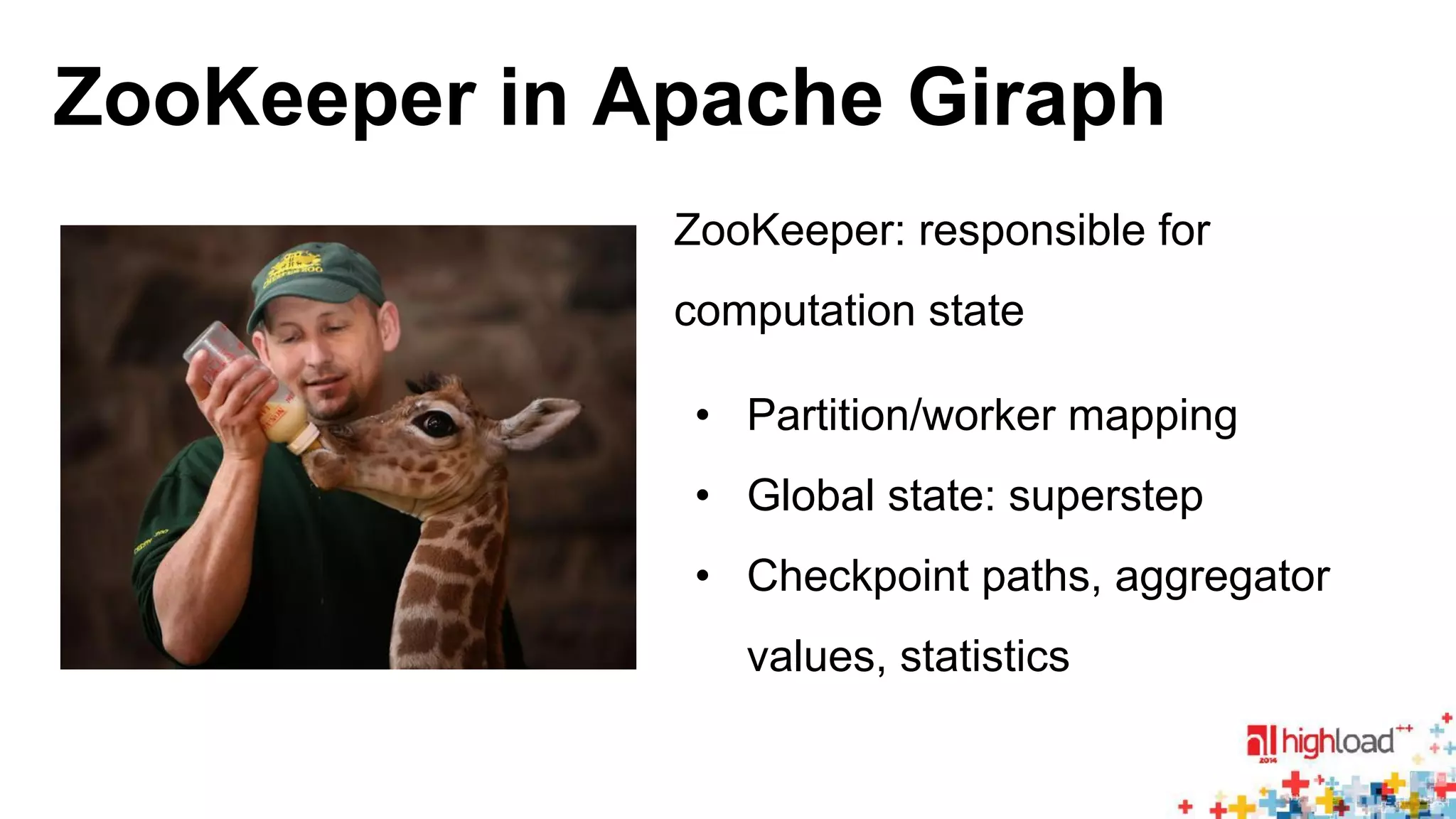 ZooKeeper in Apache Giraph 
ZooKeeper: responsible for 
computation state 
• Partition/worker mapping 
• Global state: superstep 
• Checkpoint paths, aggregator 
values, statistics 
 
