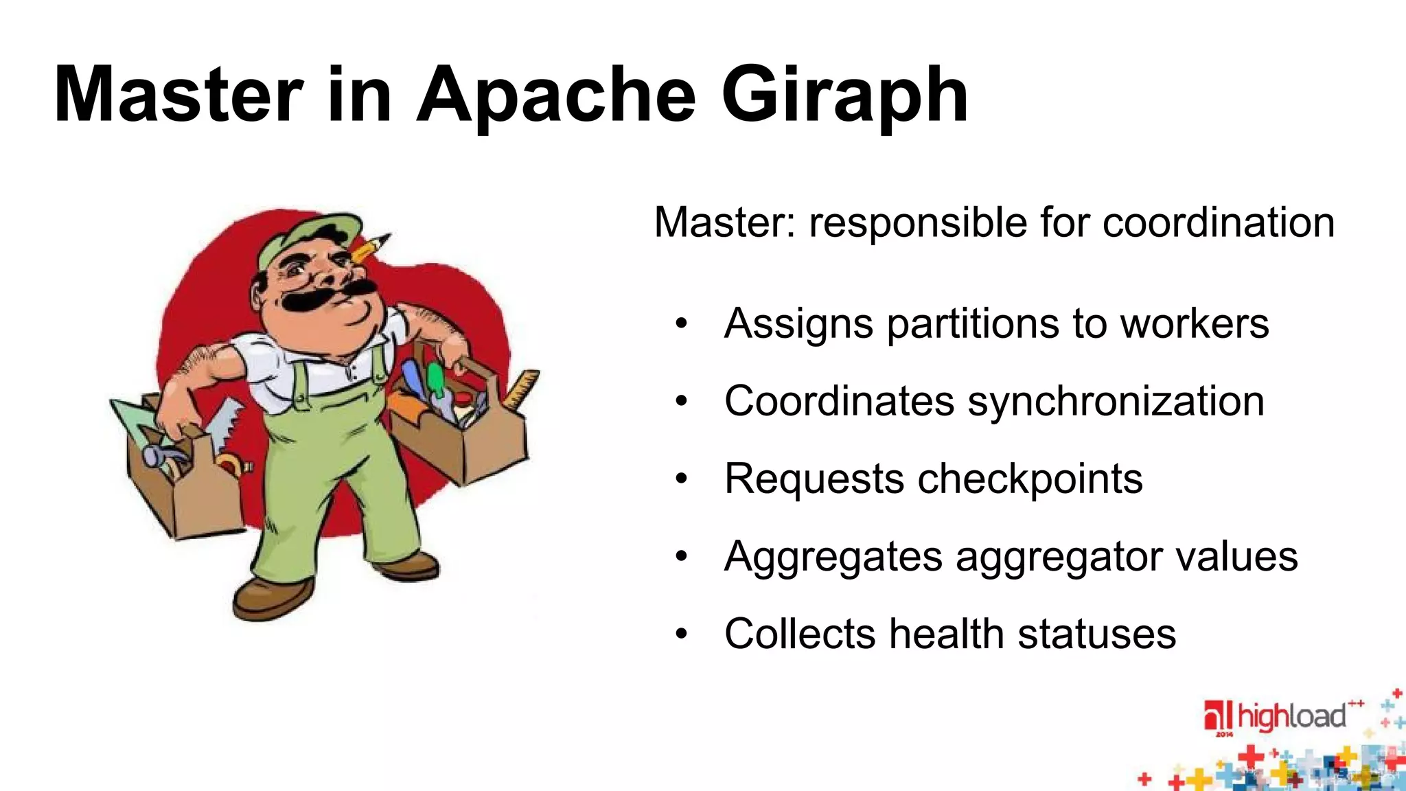 Master in Apache Giraph 
Master: responsible for coordination 
• Assigns partitions to workers 
• Coordinates synchronization 
• Requests checkpoints 
• Aggregates aggregator values 
• Collects health statuses 
 