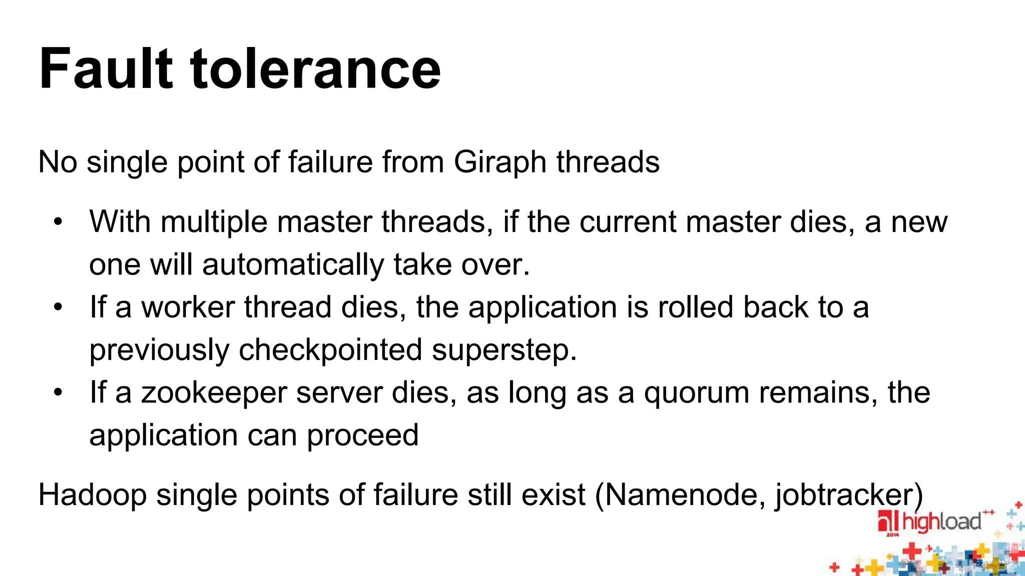 Fault tolerance 
No single point of failure from Giraph threads 
• With multiple master threads, if the current master dies, a new 
one will automatically take over. 
• If a worker thread dies, the application is rolled back to a 
previously checkpointed superstep. 
• If a zookeeper server dies, as long as a quorum remains, the 
application can proceed 
Hadoop single points of failure still exist (Namenode, jobtracker) 
 