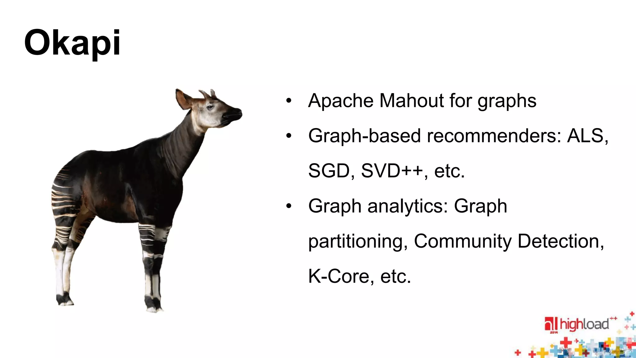 Okapi 
• Apache Mahout for graphs 
• Graph-based recommenders: ALS, 
SGD, SVD++, etc. 
• Graph analytics: Graph 
partitioning, Community Detection, 
K-Core, etc. 
 