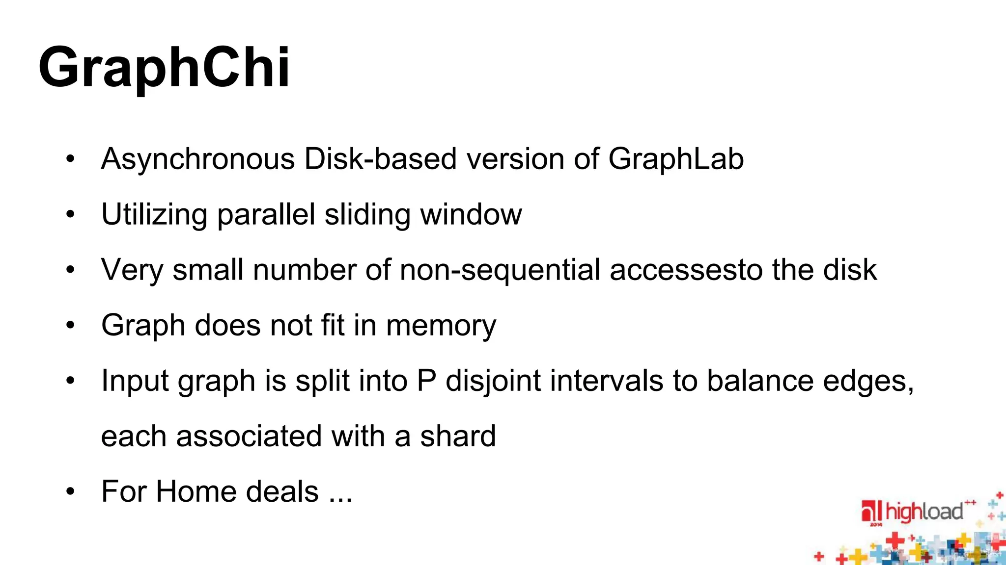 GraphChi 
• Asynchronous Disk-based version of GraphLab 
• Utilizing parallel sliding window 
• Very small number of non-sequential accessesto the disk 
• Graph does not fit in memory 
• Input graph is split into P disjoint intervals to balance edges, 
each associated with a shard 
• For Home deals ... 
 