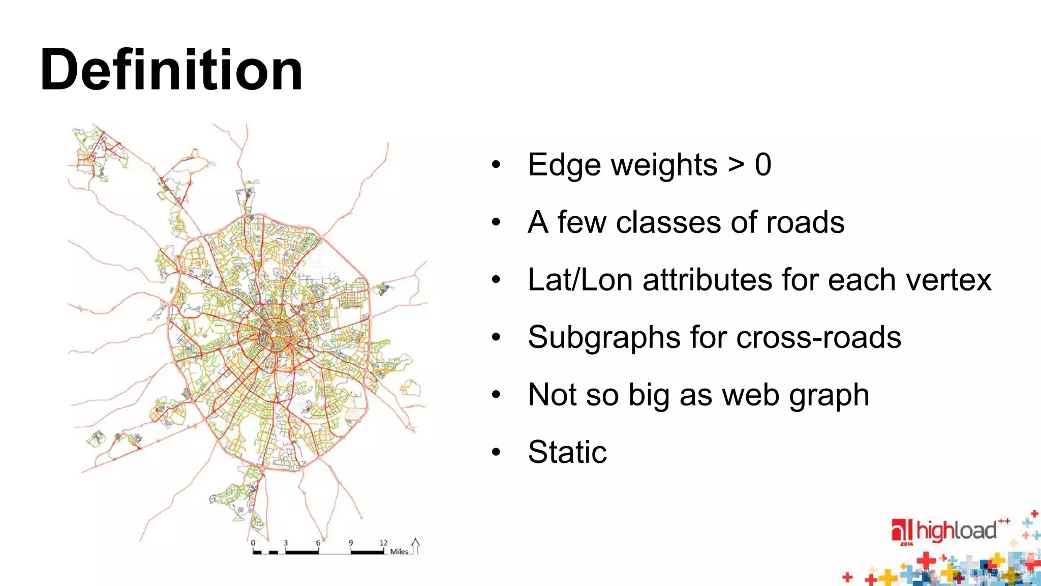 Definition 
• Edge weights > 0 
• A few classes of roads 
• Lat/Lon attributes for each vertex 
• Subgraphs for cross-roads 
• Not so big as web graph 
• Static 
 
