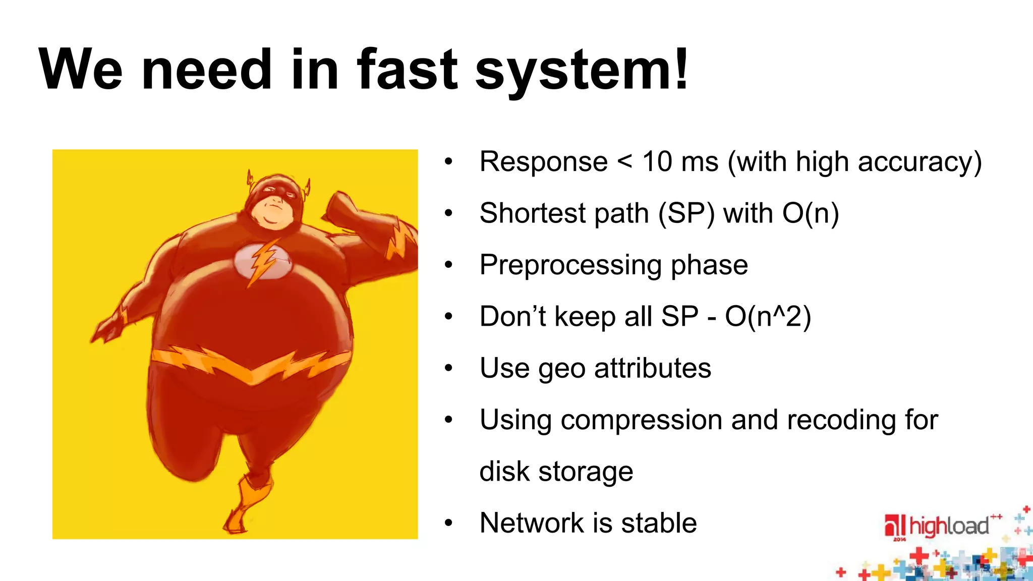 We need in fast system! 
• Response < 10 ms (with high accuracy) 
• Shortest path (SP) with O(n) 
• Preprocessing phase 
• Don’t keep all SP - O(n^2) 
• Use geo attributes 
• Using compression and recoding for 
disk storage 
• Network is stable 
 