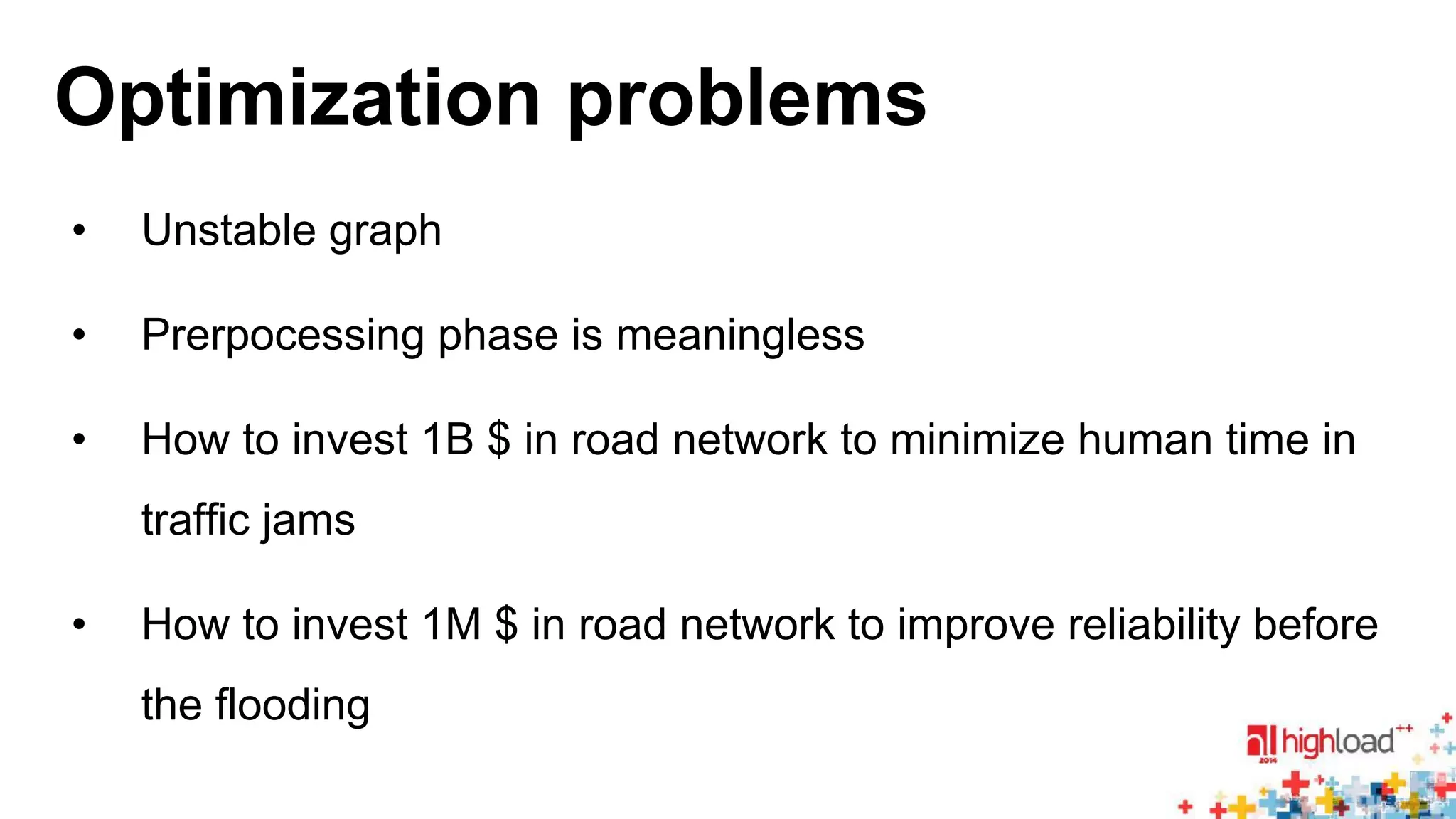 Optimization problems 
• Unstable graph 
• Prerpocessing phase is meaningless 
• How to invest 1B $ in road network to minimize human time in 
traffic jams 
• How to invest 1M $ in road network to improve reliability before 
the flooding 
 