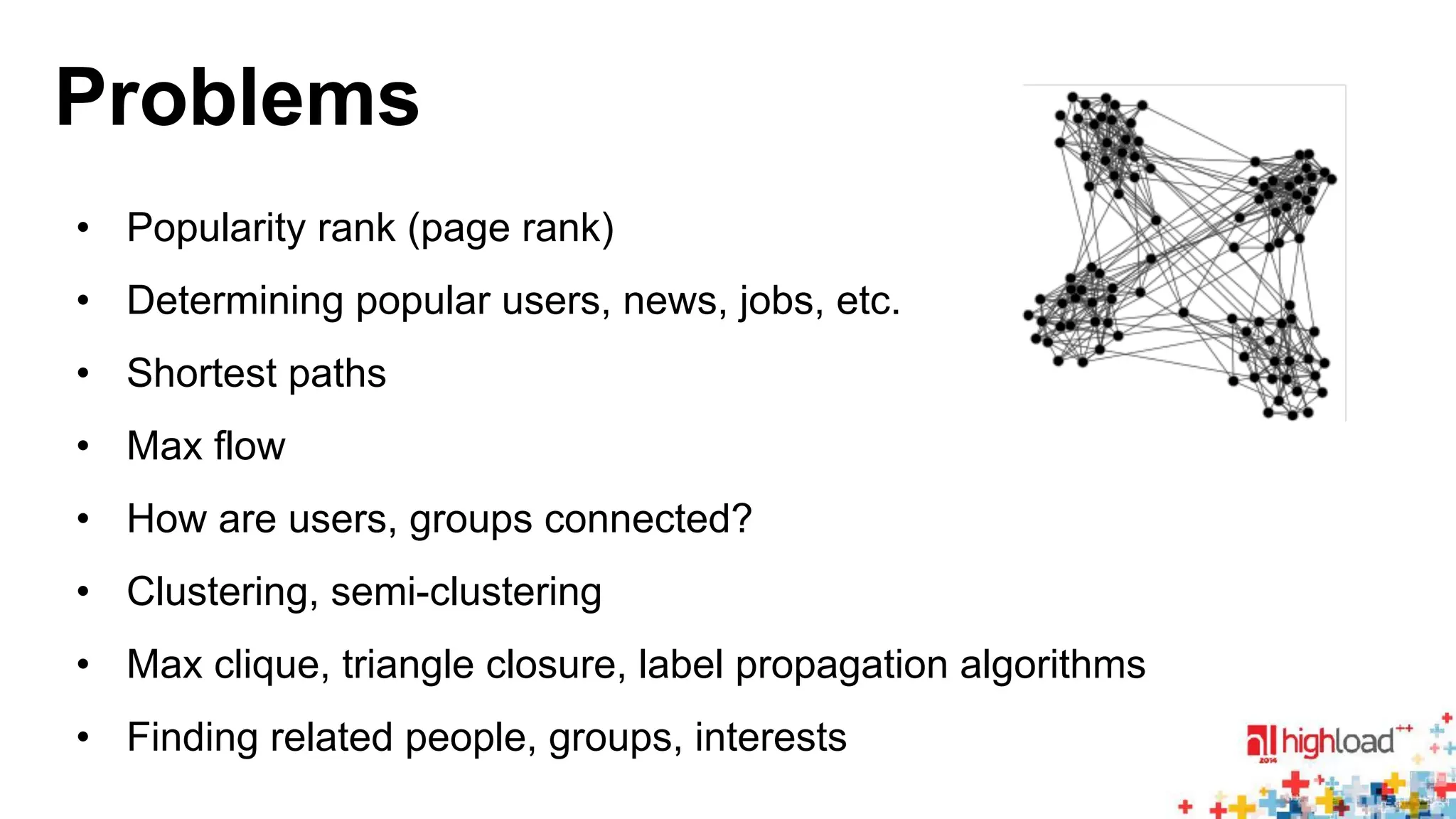 Problems 
• Popularity rank (page rank) 
• Determining popular users, news, jobs, etc. 
• Shortest paths 
• Max flow 
• How are users, groups connected? 
• Clustering, semi-clustering 
• Max clique, triangle closure, label propagation algorithms 
• Finding related people, groups, interests 
 
