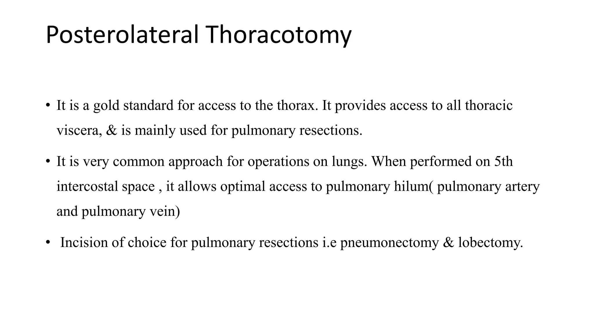 Posterolateral Thoracotomy
• It is a gold standard for access to the thorax. It provides access to all thoracic
viscera, & is mainly used for pulmonary resections.
• It is very common approach for operations on lungs. When performed on 5th
intercostal space , it allows optimal access to pulmonary hilum( pulmonary artery
and pulmonary vein)
• Incision of choice for pulmonary resections i.e pneumonectomy & lobectomy.
 
