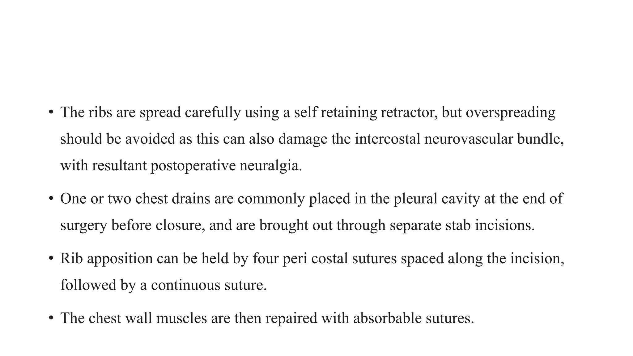 • The ribs are spread carefully using a self retaining retractor, but overspreading
should be avoided as this can also damage the intercostal neurovascular bundle,
with resultant postoperative neuralgia.
• One or two chest drains are commonly placed in the pleural cavity at the end of
surgery before closure, and are brought out through separate stab incisions.
• Rib apposition can be held by four peri costal sutures spaced along the incision,
followed by a continuous suture.
• The chest wall muscles are then repaired with absorbable sutures.
 