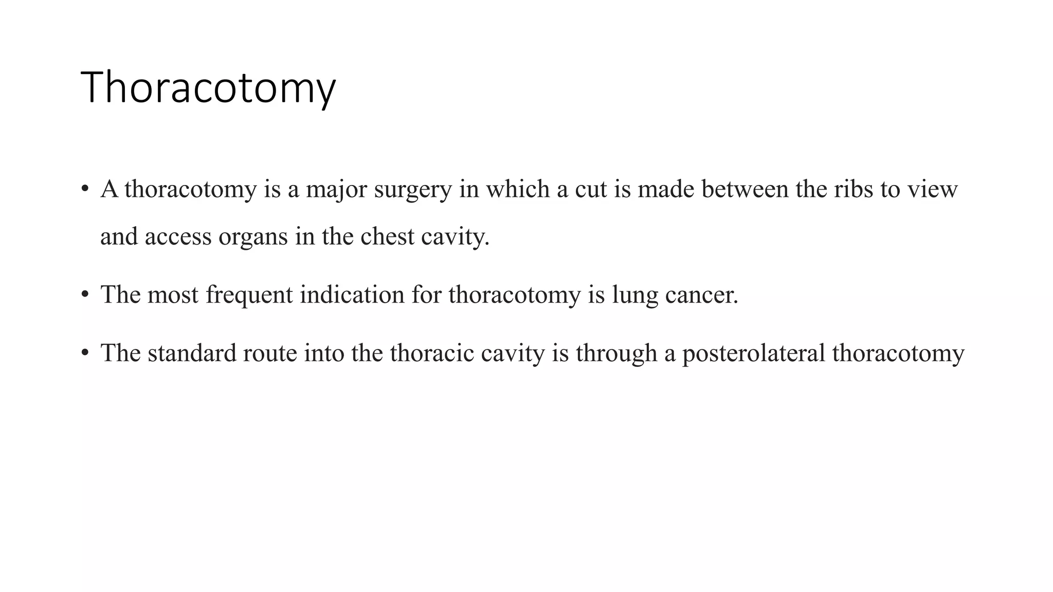 Thoracotomy
• A thoracotomy is a major surgery in which a cut is made between the ribs to view
and access organs in the chest cavity.
• The most frequent indication for thoracotomy is lung cancer.
• The standard route into the thoracic cavity is through a posterolateral thoracotomy
 
