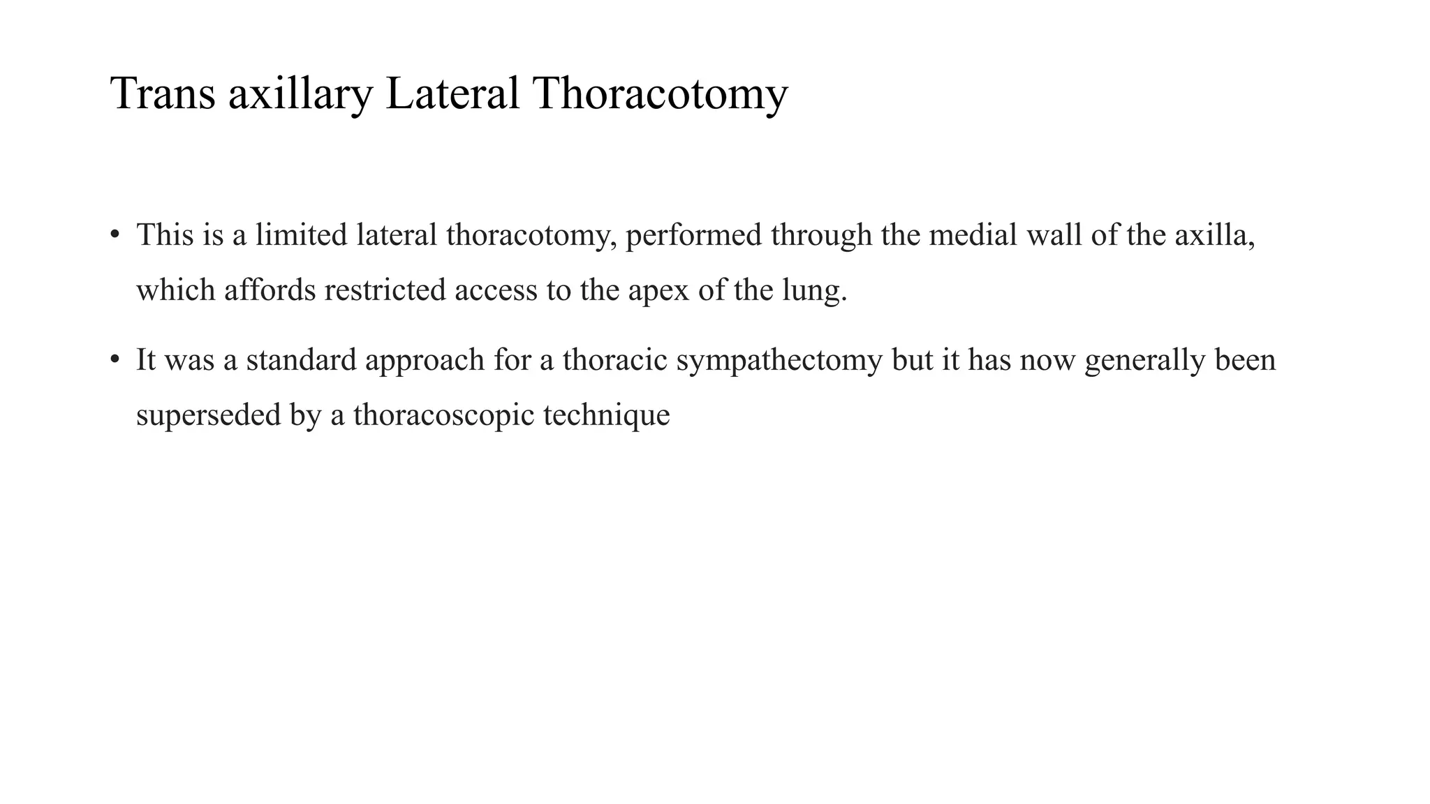 Trans axillary Lateral Thoracotomy
• This is a limited lateral thoracotomy, performed through the medial wall of the axilla,
which affords restricted access to the apex of the lung.
• It was a standard approach for a thoracic sympathectomy but it has now generally been
superseded by a thoracoscopic technique
 