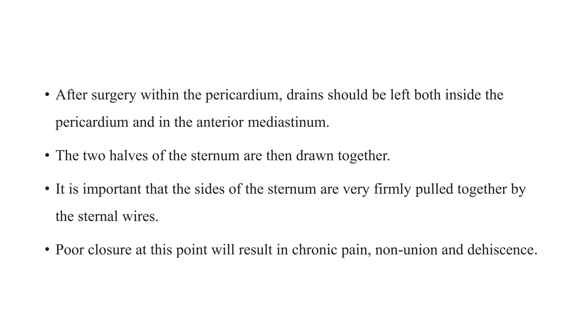 • After surgery within the pericardium, drains should be left both inside the
pericardium and in the anterior mediastinum.
• The two halves of the sternum are then drawn together.
• It is important that the sides of the sternum are very firmly pulled together by
the sternal wires.
• Poor closure at this point will result in chronic pain, non-union and dehiscence.
 