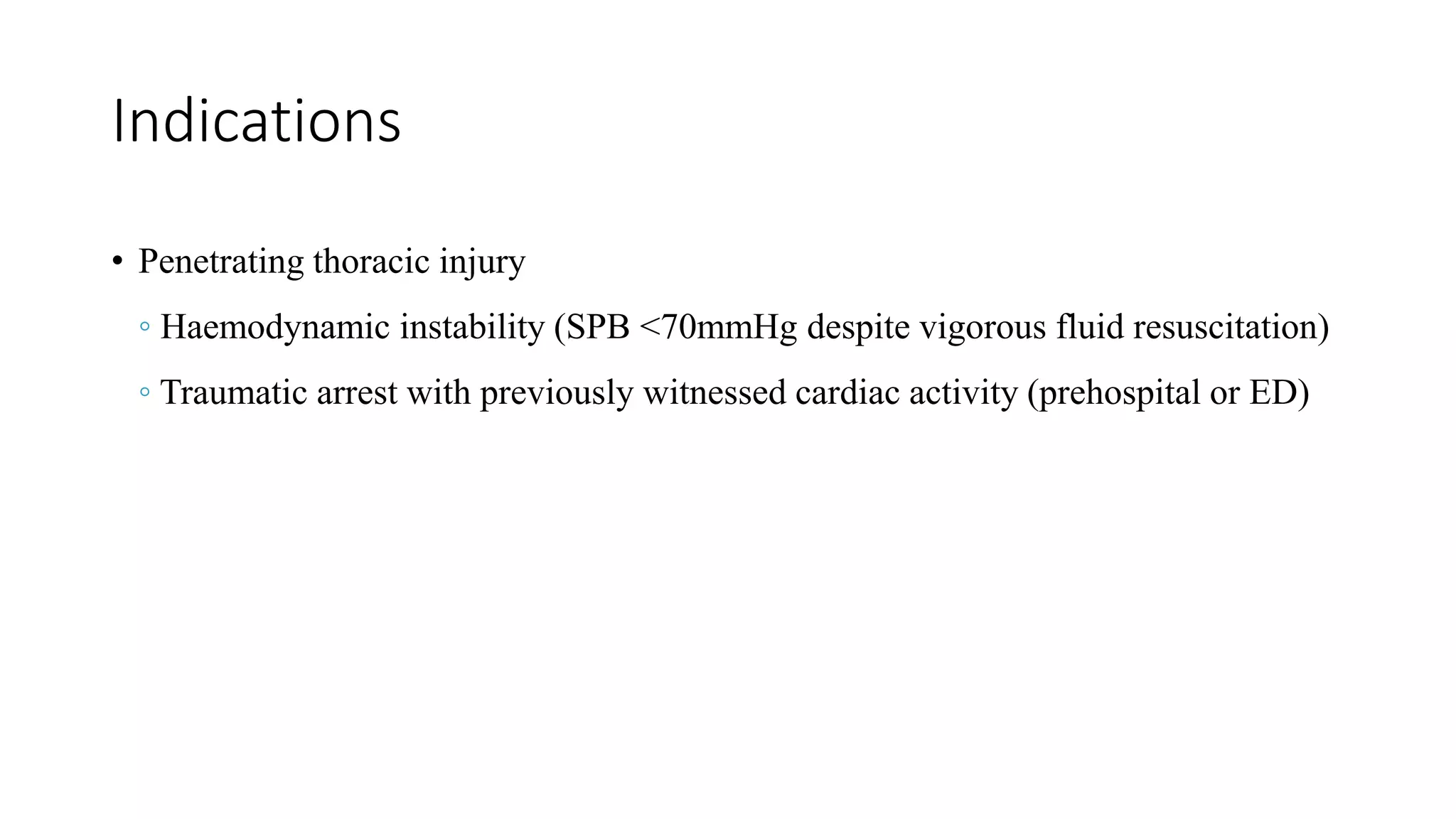 Indications
• Penetrating thoracic injury
◦ Haemodynamic instability (SPB <70mmHg despite vigorous fluid resuscitation)
◦ Traumatic arrest with previously witnessed cardiac activity (prehospital or ED)
 