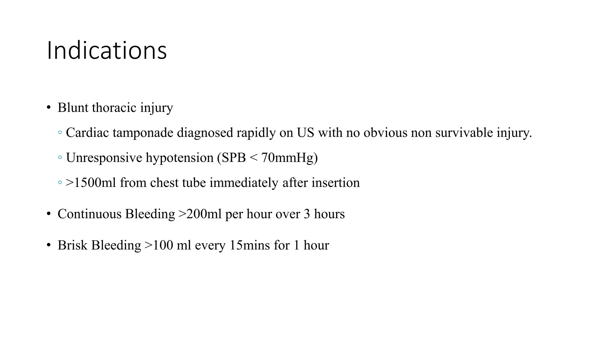 Indications
• Blunt thoracic injury
◦ Cardiac tamponade diagnosed rapidly on US with no obvious non survivable injury.
◦ Unresponsive hypotension (SPB < 70mmHg)
◦ >1500ml from chest tube immediately after insertion
• Continuous Bleeding >200ml per hour over 3 hours
• Brisk Bleeding >100 ml every 15mins for 1 hour
 