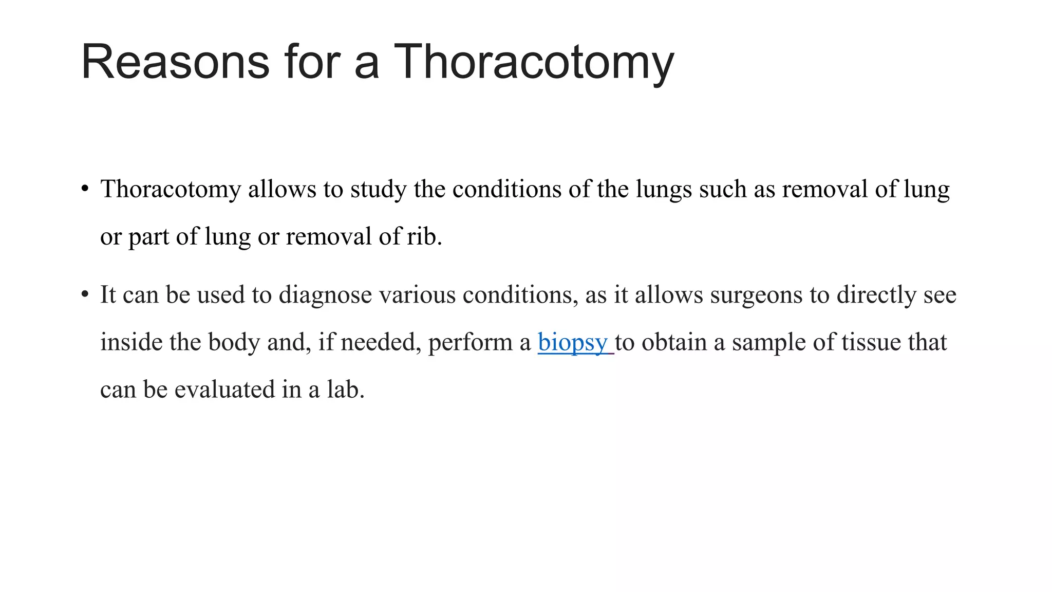 Reasons for a Thoracotomy
• Thoracotomy allows to study the conditions of the lungs such as removal of lung
or part of lung or removal of rib.
• It can be used to diagnose various conditions, as it allows surgeons to directly see
inside the body and, if needed, perform a biopsy to obtain a sample of tissue that
can be evaluated in a lab.
 