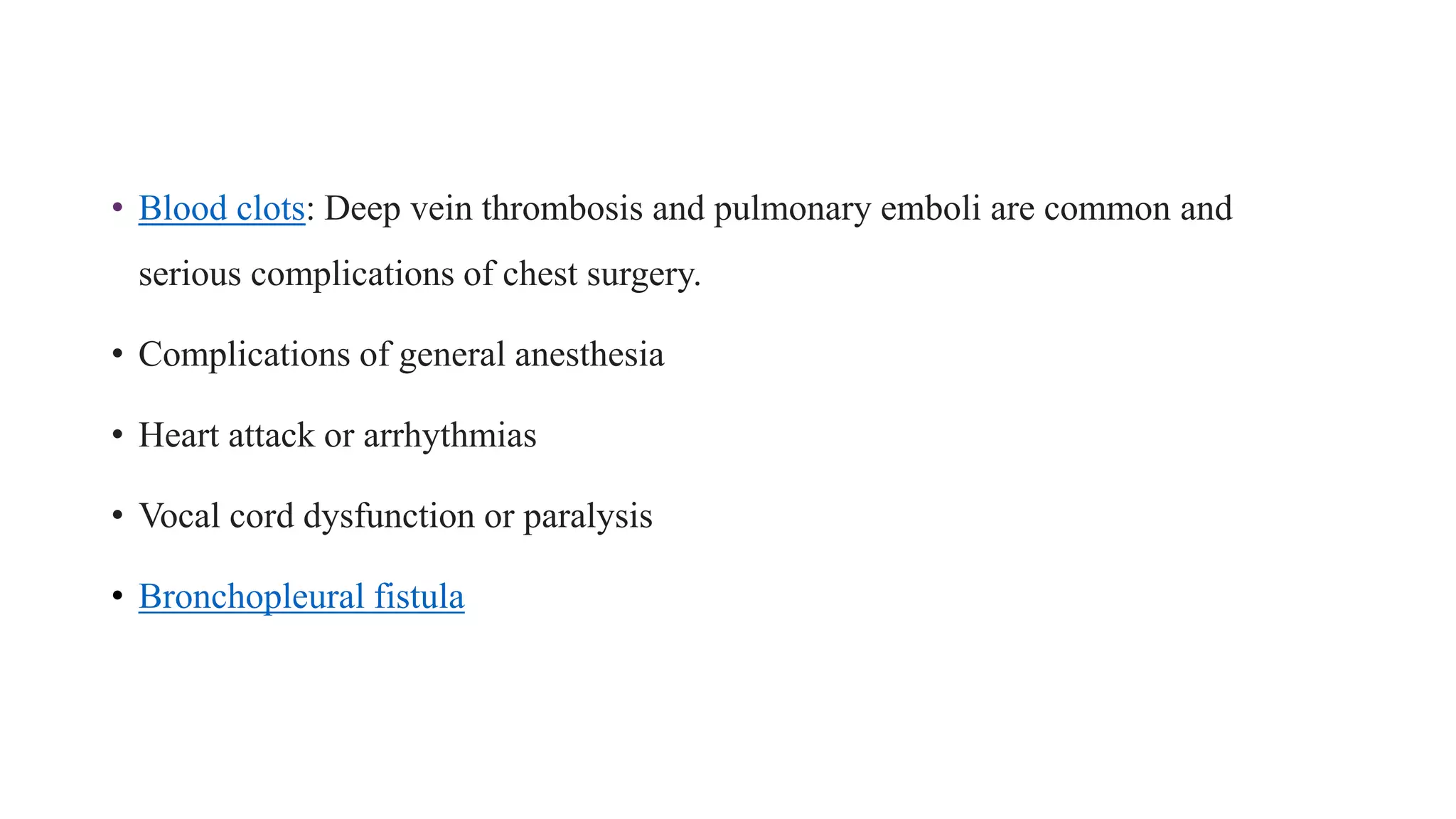 • Blood clots: Deep vein thrombosis and pulmonary emboli are common and
serious complications of chest surgery.
• Complications of general anesthesia
• Heart attack or arrhythmias
• Vocal cord dysfunction or paralysis
• Bronchopleural fistula
 