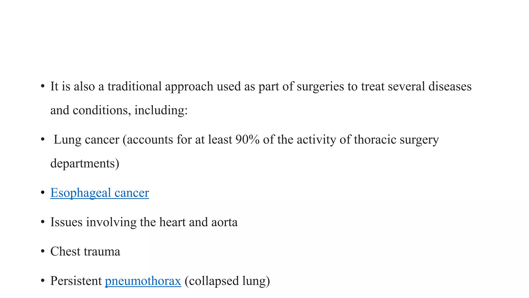 • It is also a traditional approach used as part of surgeries to treat several diseases
and conditions, including:
• Lung cancer (accounts for at least 90% of the activity of thoracic surgery
departments)
• Esophageal cancer
• Issues involving the heart and aorta
• Chest trauma
• Persistent pneumothorax (collapsed lung)
 